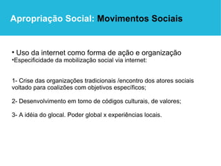 Uso da internet como forma de ação e organização   Especificidade da mobilização social via internet: 1- Crise das organizações tradicionais /encontro dos atores sociais voltado para coalizões com objetivos específicos; 2- Desenvolvimento em torno de códigos culturais, de valores; 3- A idéia do glocal. Poder global x experiências locais. Apropriação Social:  Movimentos Sociais 