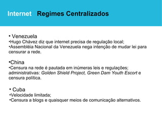 Venezuela   Hugo Chávez diz que internet precisa de regulação local; Assembléia Nacional da Venezuela nega intenção de mudar lei para censurar a rede. China Censura na rede é pautada em inúmeras leis e regulações; administrativas:  Golden Shield Project,   Green Dam Youth Escort  e censura política. Internet  Regimes Centralizados Cuba   Velocidade limitada; Censura a blogs e quaisquer meios de comunicação alternativos. 