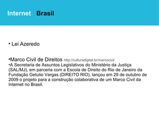 Lei Azeredo   Marco Civil de Direitos  http://culturadigital.br/marcocivil A Secretaria de Assuntos Legislativos do Ministério da Justiça (SAL/MJ), em parceria com a Escola de Direito do Rio de Janeiro da Fundação Getulio Vargas (DIREITO RIO), lançou em 29 de outubro de 2009 o projeto para a construção colaborativa de um Marco Civil da Internet no Brasil. Internet  Brasil 