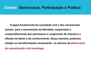 O papel fundamental da sociedade civil e dos movimentos sociais  para a manutenção da liberdade, cooperação e  compartilhamento que permearam o surgimento da internet e a difusão de ideias e do conhecimento. Dessa maneira, podemos almejar as transformações necessárias  no alcance da  democracia da comunicação e da tecnologia.   Debate:  Democracia, Participação e Política 