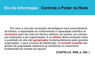 “ Em meio a uma das revoluções tecnológicas mais extraordinárias da história, a disparidade de conhecimento e capacidade científica se  concentra  cada vez mais em termos relativos, por países, por classes, por instituições e por organizações. E os  efeitos   desta revolução sobre  a qualidade de vida são  apropriados  fundamentalmente pelas grandes corporações  e seus circuitos de distribuição. O  controle irrestrito  dos direitos de propriedade intelectual se transforma no mecanismo fundamental do controle da riqueza”  (CASTELLS, 2006, p. 226. )  Era da Informação  Controle e Poder na Rede 