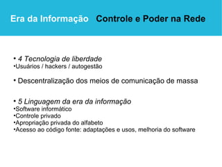 Era da Informação  Controle e Poder na Rede 5 Linguagem da era da informação Software informático Controle privado Apropriação privada do alfabeto Acesso ao código fonte: adaptações e usos, melhoria do software 4 Tecnologia de liberdade Usuários / hackers / autogestão Descentralização dos meios de comunicação de massa 