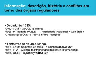 Década de 1980:   ONU e OMPI vs OMC e TRIPs; 1986-94: Rodada Uruguai  Propriedade intelectual + Comércio? Globalização: OMC e Pacote TRIPs - sanções Tentativas norte-americanas: 1984: Lei de Comércio de 1974 – a emenda  special 301 1984: IIPA – Aliança de Propriedade Intelectual Internacional 1988: USTR – a  priority watch list Informação:  descrição, história e conflitos em torno dos órgãos reguladores 