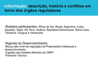 Estados participantes:  África do Sul, Brasil, Argentina, Cuba, Equador, Egito, Irã, Peru, Quênia, República Dominicana, Serra Leoa, Tanzânia, Uruguai e Venezuela Agenda do Desenvolvimento:   Busca alto nível da regulação da Propriedade Intelectual e desenvolvimento; Ligados aos Estados-Membro da OMPI Fomento Técnico Informação:  descrição, história e conflitos em torno dos órgãos reguladores 