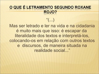 “(...)
Mas ser letrado e ler na vida e na cidadania
é muito mais que isso: é escapar da
literalidade dos textos e interpretá-los,
colocando-os em relação com outros textos
e discursos, de maneira situada na
realidade social...”
 