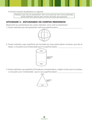 O terceiro conjunto de poliedros é o seguinte:
           Poliedros que não se caracterizam nem como prismas nem como pirâmides,
                   sendo definidos apenas pelo número de faces que possuem.


ATIVIDADE 3 – ESTUDANDO OS CORPOS REDONDOS
Observando as características dos corpos redondos, como você os classificaria?
1. Corpos redondos que não apresentam nenhuma superfície plana: ____________________________




2. Corpos redondos cujas superfícies são formadas por duas partes planas circulares, que são as
   bases, e uma parte curva arredondada que é a superfície lateral: _____________________________




3. Corpos redondos cuja superfície é formada por uma parte plana, a região circular, que é a sua base,
   e uma parte curva “arredondada”, que é a sua superfície lateral: _____________________________




                                                  6
                                              OFICINA 3
 