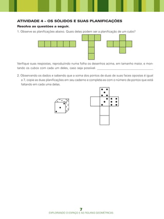ATIVIDADE 4 – OS SÓLIDOS E SUAS PLANIFICAÇÕES
Resolva as questões a seguir.
1. Observe as planificações abaixo. Quais delas podem ser a planificação de um cubo?




Verifique suas respostas, reproduzindo numa folha os desenhos acima, em tamanho maior, e mon-
tando os cubos com cada um deles, caso seja possível. _____________________________________

2. Observando os dados e sabendo que a soma dos pontos de duas de suas faces opostas é igual
   a 7, copie as duas planificações em seu caderno e complete-as com o número de pontos que está
   faltando em cada uma delas.




                                            7
                      EXPLORANDO O ESPAÇO E AS FIGURAS GEOMÉTRICAS
 