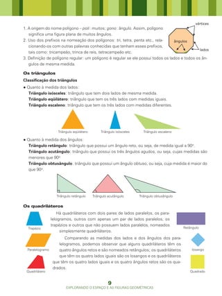 vértices
1. A origem do nome polígono – poli: muitos; gono: ângulo. Assim, polígono
   significa uma figura plana de muitos ângulos.
2. Uso dos prefixos na nomeação dos polígonos: tri, tetra, penta etc., rela-     ângulos
   cionando-os com outras palavras conhecidas que tenham esses prefixos,
                                                                                               lados
   tais como: tricampeão, trinca de reis, tetracampeão etc.
3. Definição de polígono regular: um polígono é regular se ele possui todos os lados e todos os ân-
   gulos de mesma medida.

Os triângulos
Classificação dos triângulos
● Quanto à medida dos lados:
   Triângulo isósceles: triângulo que tem dois lados de mesma medida.
   Triângulo eqüilátero: triângulo que tem os três lados com medidas iguais.
   Triângulo escaleno: triângulo que tem os três lados com medidas diferentes.




                   Triângulo eqüilátero        Triângulo isósceles     Triângulo escaleno

● Quanto à medida dos ângulos:
   Triângulo retângulo: triângulo que possui um ângulo reto, ou seja, de medida igual a 90o.
   Triângulo acutângulo: triângulo que possui os três ângulos agudos, ou seja, cujas medidas são
   menores que 90o
   Triângulo obtusângulo: triângulo que possui um ângulo obtuso, ou seja, cuja medida é maior do
   que 90o.




                   Triângulo retângulo    Triângulo acutângulo       Triângulo obtusângulo


Os quadriláteros
                   Há quadriláteros com dois pares de lados paralelos, os para-
                lelogramos, outros com apenas um par de lados paralelos, os
                trapézios e outros que não possuem lados paralelos, nomeados
  Trapézio                                                                                   Retângulo
                     simplesmente quadriláteros.
                      Comparando as medidas dos lados e dos ângulos dos para-
                   lelogramos, podemos observar que alguns quadriláteros têm os
  Paralelogramo    quatro ângulos retos e são nomeados retângulos; os quadriláteros               losango
                   que têm os quatro lados iguais são os losangos e os quadriláteros
                que têm os quatro lados iguais e os quatro ângulos retos são os qua-
                drados.
 Quadrilátero                                                                                   Quadrado


                                                   9
                         EXPLORANDO O ESPAÇO E AS FIGURAS GEOMÉTRICAS
 