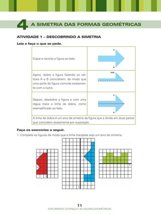 4         A SIMETRIA DAS FORMAS GEOMÉTRICAS

ATIVIDADE 1 – DESCOBRINDO A SIMETRIA

Leia e faça o que se pede.
                                                                       A




           Copie e recorte a figura ao lado.

                                                                       B




           Agora, dobre a figura fazendo os vér-
           tices A e B coincidirem, de modo que
           uma parte da figura coincida exatamen-
           te com a outra.

                                                                       A


           Depois, desdobre a figura e com uma
           régua trace a linha da dobra, como
           exemplificado ao lado.
                                                                       B


           A linha de dobra é um eixo de simetria da figura que a divide em duas partes
           que coincidem exatamente por suposição.

Faça os exercícios a seguir.
1. Complete as figuras de modo que a linha tracejada seja um eixo de simetria.




                                               11
                      EXPLORANDO O ESPAÇO E AS FIGURAS GEOMÉTRICAS
 