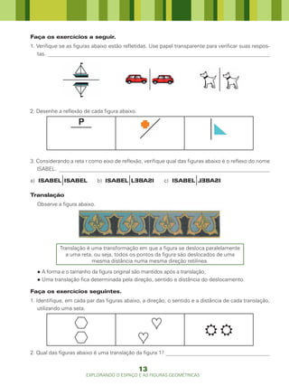Faça os exercícios a seguir.
1. Verifique se as figuras abaixo estão refletidas. Use papel transparente para verificar suas respos-
   tas. ___________________________________________________________________________________




2. Desenhe a reflexão de cada figura abaixo.




3. Considerando a reta r como eixo de reflexão, verifique qual das figuras abaixo é o reflexo do nome
   ISABEL. _______________________________________________________________________________

a) ISABEL ISABEL             b) ISABEL LEBASI           c) ISABEL LEBASI

Translação
  Observe a figura abaixo.




            Translação é uma transformação em que a figura se desloca paralelamente
              a uma reta, ou seja, todos os pontos da figura são deslocados de uma
                         mesma distância numa mesma direção retilínea.

  ● A forma e o tamanho da figura original são mantidos após a translação;
  ● Uma translação fica determinada pela direção, sentido e distância do deslocamento.

Faça os exercícios seguintes.
1. Identifique, em cada par das figuras abaixo, a direção, o sentido e a distância de cada translação,
    utilizando uma seta.



                                                                         
2. Qual das figuras abaixo é uma translação da figura 1? _______________________________________


                                               13
                       EXPLORANDO O ESPAÇO E AS FIGURAS GEOMÉTRICAS
 