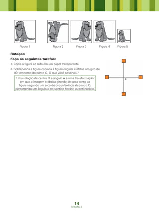 Figura 1                  Figura 2         Figura 3          Figura 4   Figura 5

Rotação
Faça as seguintes tarefas:
1. Copie a figura ao lado em um papel transparente.
2. Sobreponha a figura copiada à figura original e efetue um giro de
   90° em torno do ponto O. O que você observou?
    Uma rotação de centro O e ângulo α é uma transformação
      em que a imagem é obtida girando-se cada ponto da
     figura segundo um arco de circunferência de centro O,
   percorrendo um ângulo α no sentido horário ou anti-horário.




                                                14
                                             OFICINA 3
 