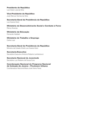 Presidente da República
Luiz Inácio Lula da Silva

Vice-Presidente da República
José Alencar Gomes da Silva

Secretaria-Geral da Presidência da República
Luiz Soares Dulci

Ministério do Desenvolvimento Social e Combate à Fome
Patrus Ananias

Ministério da Educação
Fernando Haddad

Ministério do Trabalho e Emprego
Carlos Lupi


Secretaria-Geral da Presidência da República
Ministro de Estado Chefe Luiz Soares Dulci

Secretaria-Executiva
Secretário-Executivo Antonio Roberto Lambertucci

Secretaria Nacional de Juventude
Secretário Luiz Roberto de Souza Cury

Coordenação Nacional do Programa Nacional
de Inclusão de Jovens – ProJovem Urbano
Coordenadora Nacional Maria José Vieira Féres
 