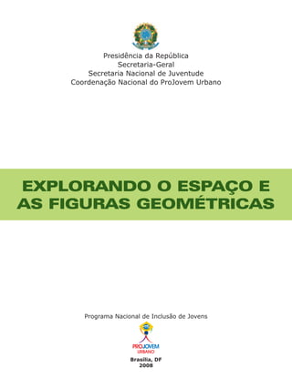 Presidência da República
                Secretaria-Geral
        Secretaria Nacional de Juventude
    Coordenação Nacional do ProJovem Urbano




EXPLORANDO O ESPAÇO E
AS FIGURAS GEOMÉTRICAS




       Programa Nacional de Inclusão de Jovens




                     Brasília, DF
                        2008
 