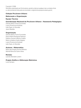 Copyright © 2008
Permitida a reprodução sem fins lucrativos, parcial ou total, por qualquer meio, se citada a fonte
e o sítio da Internet onde pode ser encontrado o original (www.projovemurbano.gov.br).

Coleção ProJovem Urbano
Elaboração e Organização
Equipe Técnica
Coordenação Nacional do ProJovem Urbano – Assessoria Pedagógica
Cláudia Veloso Torres Guimarães
Luana Pimenta de Andrada
Leila Taeko Jin Brandão
Jazon Macêdo

Organização
Cláudia Veloso Torres Guimarães
Eleuza Maria Rodrigues Barboza
Fabiana Carneiro Martins Coelho
Maria Umbelina Caiafa Salgado
Luana Pimenta de Andrada
Leila Taeko Jin Brandão

Autores – Matemática
Maria das Graças Gomes Barbosa
Wanda Maria de Castro Alves

Revisão
Leandro Bertoletti Jardim

Projeto Gráfico e Editoração Eletrônica
Luiza Sarrapio
 