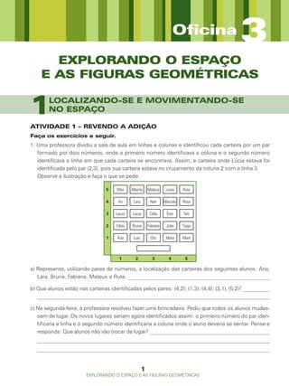 Oficina           3
      EXPLORANDO O ESPAÇO
    E AS FIGURAS GEOMÉTRICAS


1       LOCALIZANDO-SE E MOVIMENTANDO-SE
        NO ESPAÇO

ATIVIDADE 1 – REVENDO A ADIÇÃO
Faça os exercícios a seguir.
1. Uma professora dividiu a sala de aula em linhas e colunas e identificou cada carteira por um par
   formado por dois números, onde o primeiro número identificava a coluna e o segundo número
   identificava a linha em que cada carteira se encontrava. Assim, a carteira onde Lúcia estava foi
   identificada pelo par (2,3), pois sua carteira estava no cruzamento da coluna 2 com a linha 3.
   Observe a ilustração e faça o que se pede.

                                 5    Vítor   Alberto     Mateus     Junia    Rute

                                 4     Ari     Lara        Nair     Marcelo   Rosa

                                 3   Lucas     Lúcia       Célia     Ênio     Taís

                                 2    Fábio   Bruna       Fabiana    Júlia    Tiago

                                 1    Ana      Luís        Oto       Mara     Marli



                                       1        2           3         4        5

a) Represente, utilizando pares de números, a localização das carteiras dos seguintes alunos: Ana,
   Lara, Bruna, Fabiana, Mateus e Rute. _____________________________________________________

b) Que alunos estão nas carteiras identificadas pelos pares: (4,2); (1,3); (4,4); (3,1), (5,2)? __________
   _______________________________________________________________________________________

c) Na segunda-feira, a professora resolveu fazer uma brincadeira. Pediu que todos os alunos mudas-
   sem de lugar. Os novos lugares seriam agora identificados assim: o primeiro número do par iden-
   tificaria a linha e o segundo número identificaria a coluna onde o aluno deveria se sentar. Pense e
   responda: Que alunos não vão trocar de lugar? _____________________________________________
   _______________________________________________________________________________________
   _______________________________________________________________________________________


                                                      1
                        EXPLORANDO O ESPAÇO E AS FIGURAS GEOMÉTRICAS
 
