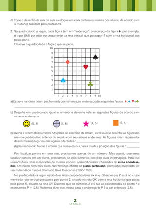 d) Copie o desenho da sala de aula e coloque em cada carteira os nomes dos alunos, de acordo com
   a mudança realizada pela professora.

2. No quadriculado a seguir, cada figura tem um “endereço”: o endereço da figura ♠, por exemplo,
   é o par (9,8) por estar no cruzamento da reta vertical que passa por 9 com a reta horizontal que
   passa por 8.
   Observe o quadriculado e faça o que se pede.
                              10

                               9

                               8

                               7

                               6

                               5

                               4

                               3

                               2

                               1

                                    1    2   3    4   5      6   7   8   9    10

a) Escreva na forma de um par, formado por números, os endereços das seguintes figuras: ♦; ♠; ♥ e ♣.
    _____________________________________________________________________________________

b) Desenhe um quadriculado igual ao anterior e desenhe nele as seguintes figuras de acordo com
   os seus endereços.

                (5, 1)                  (1, 6)                       (4, 5)         (6, 4)


c) Inverta a ordem dos números nos pares do exercício da letra b, escreva-os e desenhe as figuras no
    mesmo quadriculado anterior de acordo com seus novos endereços. As figuras foram representa-
    das no mesmo lugar ou em lugares diferentes? ____________________________________________
  Agora responda: Mudar a ordem dos números nos pares muda a posição das figuras? _________

   Para localizar pontos em uma reta, precisamos apenas de um número. Mas quando queremos
localizar pontos em um plano, precisamos de dois números, isto é de duas informações. Para isso
usamos duas retas numeradas de mesma origem, perpendiculares, chamadas de eixos coordena-
dos. Um plano com dois eixos coordenados chama-se plano cartesiano, porque foi inventado por
um matemático francês chamado René Descartes (1596-1650).
   No quadriculado a seguir estão duas retas perpendiculares ox e oy. Observe que P está no cruza-
mento da reta vertical que passa pelo ponto 2, situado na reta OX, com a reta horizontal que passa
pelo ponto 5, situado na reta OY. Dizemos que os números 2 e 5 são as coordenadas do ponto P e
escrevemos P = (2,5). Podemos dizer que, nesse caso o endereço de P é o par ordenado (2,5).



                                                      2
                                                 OFICINA 3
 