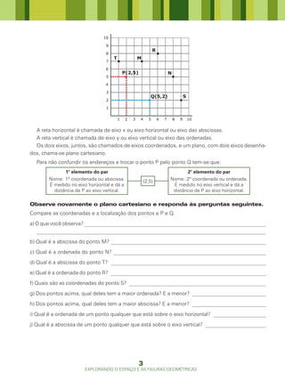 10

                                9
                                                               R
                                8
                                    T                M
                                7

                                6
                                            P(2,5)                         N
                                5

                                4

                                3
                                                            Q(5,2)                     S
                                2

                                1

                                        1    2   3   4     5       6   7       8   9       10


  A reta horizontal é chamada de eixo x ou eixo horizontal ou eixo das abscissas.
  A reta vertical é chamada de eixo y ou eixo vertical ou eixo das ordenadas.
  Os dois eixos, juntos, são chamados de eixos coordenados, e um plano, com dois eixos desenha-
dos, chama-se plano cartesiano.
  Para não confundir os endereços e trocar o ponto P pelo ponto Q tem-se que:
              1° elemento do par                                                  2° elemento do par
       Nome: 1ª coordenada ou abscissa.                  (2,5)             Nome: 2ª coordenada ou ordenada.
       É medido no eixo horizontal e dá a                                   É medido no eixo vertical e dá a
         distância de P ao eixo vertical.                                   distância de P ao eixo horizontal.

Observe novamente o plano cartesiano e responda às perguntas seguintes.
Compare as coordenadas e a localização dos pontos e P e Q.
a) O que você observa? _____________________________________________________________________
   _______________________________________________________________________________________
b) Qual é a abscissa do ponto M? ___________________________________________________________
c) Qual é a ordenada do ponto N? __________________________________________________________
d) Qual é a abscissa do ponto T? ___________________________________________________________
e) Qual é a ordenada do ponto R? ___________________________________________________________
f) Quais são as coordenadas do ponto S? ____________________________________________________
g) Dos pontos acima, qual deles tem a maior ordenada? E a menor? ____________________________
h) Dos pontos acima, qual deles tem a maior abscissa? E a menor? ____________________________
i) Qual é a ordenada de um ponto qualquer que está sobre o eixo horizontal? ____________________
j) Qual é a abscissa de um ponto qualquer que está sobre o eixo vertical? _______________________




                                                     3
                       EXPLORANDO O ESPAÇO E AS FIGURAS GEOMÉTRICAS
 
