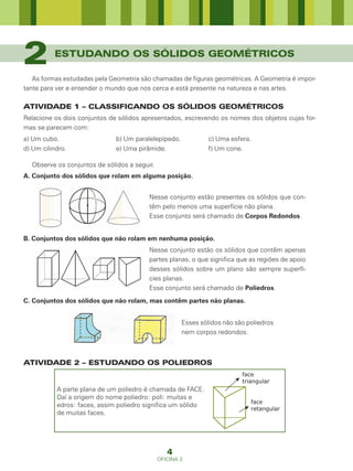 2         ESTUDANDO OS SÓLIDOS GEOMÉTRICOS

   As formas estudadas pela Geometria são chamadas de figuras geométricas. A Geometria é impor-
tante para ver e entender o mundo que nos cerca e está presente na natureza e nas artes.

ATIVIDADE 1 – CLASSIFICANDO OS SÓLIDOS GEOMÉTRICOS
Relacione os dois conjuntos de sólidos apresentados, escrevendo os nomes dos objetos cujas for-
mas se parecem com:
a) Um cubo.                   b) Um paralelepípedo.            c) Uma esfera.
d) Um cilindro.               e) Uma pirâmide.                 f) Um cone.

  Observe os conjuntos de sólidos a seguir.
A. Conjunto dos sólidos que rolam em alguma posição.


                                         Nesse conjunto estão presentes os sólidos que con-
                                         têm pelo menos uma superfície não plana.
                                         Esse conjunto será chamado de Corpos Redondos.


B. Conjuntos dos sólidos que não rolam em nenhuma posição.
                                         Nesse conjunto estão os sólidos que contêm apenas
                                         partes planas, o que significa que as regiões de apoio
                                         desses sólidos sobre um plano são sempre superfí-
                                         cies planas.
                                         Esse conjunto será chamado de Poliedros.
C. Conjuntos dos sólidos que não rolam, mas contêm partes não planas.


                                                      Esses sólidos não são poliedros
                                                      nem corpos redondos.



ATIVIDADE 2 – ESTUDANDO OS POLIEDROS
                                                                          face
                                                                          triangular
           A parte plana de um poliedro é chamada de FACE.
           Daí a origem do nome poliedro: poli: muitas e
                                                                             face
           edros: faces, assim poliedro significa um sólido
                                                                             retangular
           de muitas faces.




                                                 4
                                              OFICINA 3
 