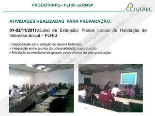 PROEXT/CNPq – PLHIS na RMSP



ATIVIDADES REALIZADAS PARA PREPARAÇÃO:

01-02/11/2011:Curso de Extensão: Planos Locais de Habitação de
Interesse Social – PLHIS.
• Capacitação para seleção de alunos bolsistas
• Integração entre alunos da pós-graduação e graduação
• Atividade de monitoria de grupos pelos alunos da pós-graduação
 