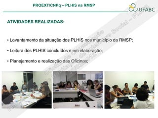PROEXT/CNPq – PLHIS na RMSP



ATIVIDADES REALIZADAS:



• Levantamento da situação dos PLHIS nos município da RMSP;

• Leitura dos PLHIS concluídos e em elaboração;

• Planejamento e realização das Oficinas;
 