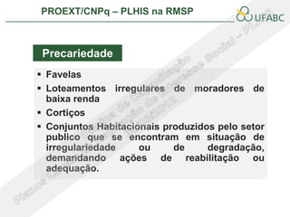 PROEXT/CNPq – PLHIS na RMSP



 Precariedade
 Favelas
 Loteamentos irregulares de moradores de
  baixa renda
 Cortiços
 Conjuntos Habitacionais produzidos pelo setor
  publico que se encontram em situação de
  irregulariedade    ou     de     degradação,
  demandando ações de reabilitação ou
  adequação.
 