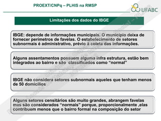 PROEXT/CNPq – PLHIS na RMSP
                                                               PLHIS:
                                                Fontes de Informação
                                                           Conceitos

                 Limitações dos dados do IBGE


IBGE: depende de informações municipais. O município deixa de
fornecer perímetros de favelas. O estabelecimento de setores
subnormais é administrativo, prévio à coleta das informações.


Alguns assentamentos possuem alguma infra estrutura, estão bem
integrados ao bairro e são classificados como “normal”



IBGE não considera setores subnormais aqueles que tenham menos
de 50 domicílios


Alguns setores censitários são muito grandes, abrangem favelas
mas são considerados “normais” porque, proporcionalmente ,elas
contribuem menos que o bairro formal na composição do setor
 