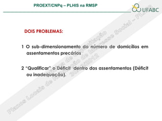 PROEXT/CNPq – PLHIS na RMSP
                                                        PLHIS:
                                         Fontes de Informação
                                                    Conceitos




 DOIS PROBLEMAS:


1 O sub-dimensionamento do número de domicílios em
  assentamentos precários


2 “Qualificar” o Déficit dentro dos assentamentos (Déficit
  ou inadequação).
 