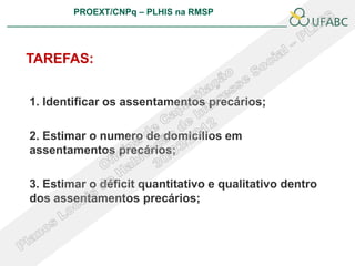 PROEXT/CNPq – PLHIS na RMSP
                                                       PLHIS:
                                        Fontes de Informação
                                                   Conceitos



TAREFAS:


1. Identificar os assentamentos precários;

2. Estimar o numero de domicílios em
assentamentos precários;

3. Estimar o déficit quantitativo e qualitativo dentro
dos assentamentos precários;
 