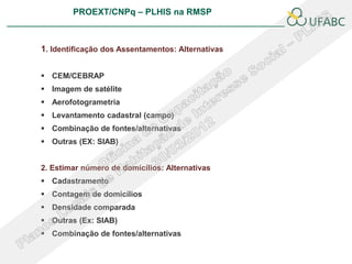 PROEXT/CNPq – PLHIS na RMSP
                                                                  PLHIS:
                                                   Fontes de Informação
                                                              Conceitos


1. Identificação dos Assentamentos: Alternativas


 CEM/CEBRAP
 Imagem de satélite
 Aerofotogrametria
 Levantamento cadastral (campo)
 Combinação de fontes/alternativas
 Outras (EX: SIAB)


2. Estimar número de domicílios: Alternativas
 Cadastramento
 Contagem de domicílios
 Densidade comparada
 Outras (Ex: SIAB)
 Combinação de fontes/alternativas
 