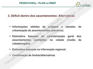PROEXT/CNPq – PLHIS na RMSP
                                                          PLHIS:
                                           Fontes de Informação
                                                      Conceitos



3. Déficit dentro dos assentamentos: Alternativas


  Informações obtidas de projetos e estudos          de
   urbanização de assentamentos precários;

  Estimativa baseada na caracterização geral dos
   assentamentos existentes na cidade (media da
   cidade/região);

  Estimativa baseada na informação regional;

  Combinação de fontes/alternativas
 