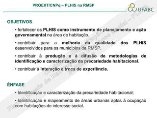 PROEXT/CNPq – PLHIS na RMSP



OBJETIVOS
  • fortalecer os PLHIS como instrumento de planejamento e ação
  governamental na área de habitação.
  • contribuir para a melhoria da qualidade              dos   PLHIS
  desenvolvidos para os municípios da RMSP.
  • contribuir à produção e à difusão de metodologias de
  identificação e caracterização da precariedade habitacional.
  • contribuir à interação e troca de experiência.


ÊNFASE
  • Identificação e caracterização da precariedade habitacional;
  • Identificação e mapeamento de áreas urbanas aptas à ocupação
  com habitações de interesse social.
 
