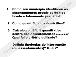1. Como seu município identificou os
   assentamentos precários do tipo
   favela e loteamento precário?

2. Como quantificou os domicílios?

3. Calculou o déficit quantitativo
   dentro dos assentamentos (remoção)?
   Qual foi o critério utilizado?

4. Definiu tipologias de intervenção
   (ou assentamentos)? Quais?
 