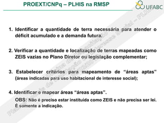 PROEXT/CNPq – PLHIS na RMSP



1. Identificar a quantidade de terra necessária para atender o
   déficit acumulado e a demanda futura.


2. Verificar a quantidade e localização de terras mapeadas como
   ZEIS vazias no Plano Diretor ou legislação complementar;


3. Estabelecer critérios para mapeamento de “áreas aptas”
   (áreas indicadas para uso habitacional de interesse social);

4. Identificar e mapear áreas “áreas aptas”.
  OBS: Não é preciso estar instituída como ZEIS e não precisa ser lei.
  É somente a indicação.
 