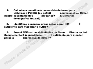 1.    Calculou a quantidade necessária de terra para
       viabilizar o PLHIS? (ou déficit    acumulado? ou Déficit
dentro assentamentos          precários?  E Demanda
       demográfica futura?)

  2.   Identificou e mapeou areas aptas para HIS?         É
suficiente para viabilizar o PLHIS?

 3.    Possui ZEIS vazias delimitadas no Plano     Diretor ou Lei
Complementar? A quantidade          é suficiente para atender
parcela       expressiva do déficit?
 