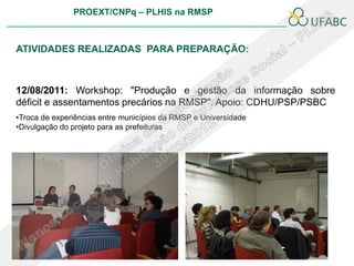 PROEXT/CNPq – PLHIS na RMSP



ATIVIDADES REALIZADAS PARA PREPARAÇÃO:



12/08/2011: Workshop: "Produção e gestão da informação sobre
déficit e assentamentos precários na RMSP". Apoio: CDHU/PSP/PSBC
•Troca de experiências entre municípios da RMSP e Universidade
•Divulgação do projeto para as prefeituras
 