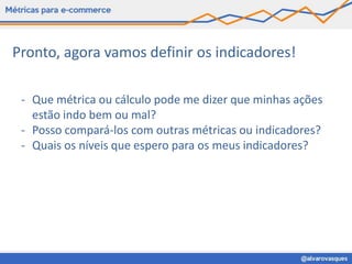 Pronto, agora vamos definir os indicadores!

 - Que métrica ou cálculo pode me dizer que minhas ações
   estão indo bem ou mal?
 - Posso compará-los com outras métricas ou indicadores?
 - Quais os níveis que espero para os meus indicadores?
 