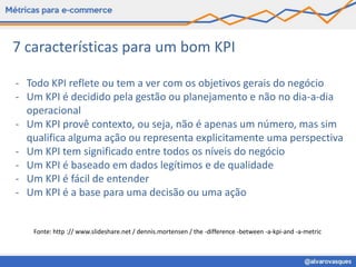7 características para um bom KPI

- Todo KPI reflete ou tem a ver com os objetivos gerais do negócio
- Um KPI é decidido pela gestão ou planejamento e não no dia-a-dia
  operacional
- Um KPI provê contexto, ou seja, não é apenas um número, mas sim
  qualifica alguma ação ou representa explicitamente uma perspectiva
- Um KPI tem significado entre todos os níveis do negócio
- Um KPI é baseado em dados legítimos e de qualidade
- Um KPI é fácil de entender
- Um KPI é a base para uma decisão ou uma ação


   Fonte: http :// www.slideshare.net / dennis.mortensen / the -difference -between -a-kpi-and -a-metric
 