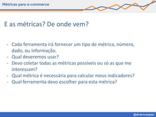 E as métricas? De onde vem?

- Cada ferramenta irá fornecer um tipo de métrica, número,
  dado, ou informação.
- Qual deveremos usar?
- Devo coletar todas as métricas possíveis ou só as que me
  interessam?
- Qual métrica é necessária para calcular meus indicadores?
- Qual ferramenta devo escolher para esta métrica?
 