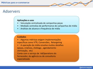 Adservers
       Aplicações e usos
       •  Veiculação centralizada de campanhas peças
       •  Medição centraliza de performance de campanhas de mídia
       •  Análises de alcance e frequência de mídia


       Cuidados
       •   Algumas métricas exigem implementações
       específicas como VTR, Conversões, Retargeting
       •   operação da mídia envolve muitos detalhes
           A
       (peças, criativos, clicktags , agendamento
       otimização, etc)
       Conte com o serviço de AdOperations do
       fornecedor, da agência ou de consultoria
       especializada
 