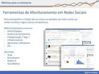 Ferramentas de Monitoramento em Redes Sociais
Para acompanhar a citação de sua marca ou produto nas redes sociais ou
ainda monitorar alguns temas competitivos

Métricas/relatórios comuns:
- Posts/Citações
- Análise de Sentimento
- Categorização / Tags I
- Influenciadores
- Agressores, detratores
- Etc...
  
Exemplos
- Scup
- Brandwatch
- Radian 6
- SocialMetrix
 
