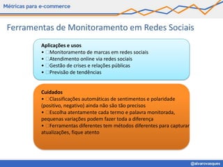 Ferramentas de Monitoramento em Redes Sociais
        Aplicações e usos
        •  Monitoramento de marcas em redes sociais
        •  Atendimento online via redes sociais
        •  Gestão de crises e relações públicas
        •  Previsão de tendências


        Cuidados
        •  Classificações automáticas de sentimentos e polaridade
        (positivo, negativo) ainda não são tão precisos
        •  Escolha atentamente cada termo e palavra monitorada,
        pequenas variações podem fazer toda a diferença
        •  Ferramentas diferentes tem métodos diferentes para capturar
        atualizações, fique atento
 