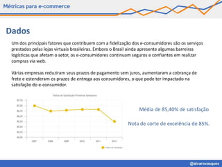 Dados
 Um dos principais fatores que contribuem com a fidelização dos e-consumidores são os serviços
 prestados pelas lojas virtuais brasileiras. Embora o Brasil ainda apresente algumas barreiras
 logísticas que afetam o setor, os e-consumidores continuam seguros e confiantes em realizar
 compras via web.

 Várias empresas reduziram seus prazos de pagamento sem juros, aumentaram a cobrança de
 frete e estenderam os prazos de entrega aos consumidores, o que pode ter impactado na
 satisfação do e-consumidor.




                                                              Média de 85,40% de satisfação

                                                         Nota de corte de excelência de 85%.
 