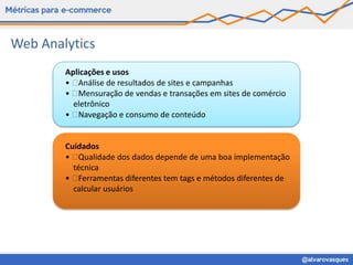 Web Analytics
        Aplicações e usos
        •  Análise de resultados de sites e campanhas
        •  Mensuração de vendas e transações em sites de comércio
          eletrônico
        •  Navegação e consumo de conteúdo


        Cuidados
        •  Qualidade dos dados depende de uma boa implementação
          técnica
        •  Ferramentas diferentes tem tags e métodos diferentes de
          calcular usuários
 