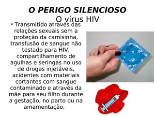 O PERIGO SILENCIOSO   O vírus HIV  Transmitido através das relações sexuais sem a proteção da camisinha, transfusão de sangue não testado para HIV, compartilhamento de agulhas e seringas no uso de drogas injetáveis, acidentes com materiais cortantes com sangue contaminado e através da mãe para seu filho durante a gestação, no parto ou na amamentação.  