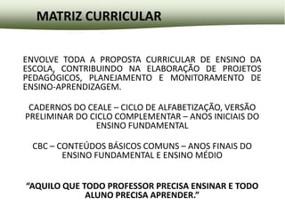 MATRIZ CURRICULAR

ENVOLVE TODA A PROPOSTA CURRICULAR DE ENSINO DA
ESCOLA, CONTRIBUINDO NA ELABORAÇÃO DE PROJETOS
PEDAGÓGICOS, PLANEJAMENTO E MONITORAMENTO DE
ENSINO-APRENDIZAGEM.

 CADERNOS DO CEALE – CICLO DE ALFABETIZAÇÃO, VERSÃO
PRELIMINAR DO CICLO COMPLEMENTAR – ANOS INICIAIS DO
               ENSINO FUNDAMENTAL

 CBC – CONTEÚDOS BÁSICOS COMUNS – ANOS FINAIS DO
        ENSINO FUNDAMENTAL E ENSINO MÉDIO


“AQUILO QUE TODO PROFESSOR PRECISA ENSINAR E TODO
             ALUNO PRECISA APRENDER.”
 