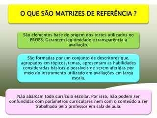 O QUE SÃO MATRIZES DE REFERÊNCIA ?


      São elementos base de origem dos testes utilizados no
         PROEB. Garantem legitimidade e transparência à
                           avaliação.


        São formadas por um conjunto de descritores que,
     agrupados em tópicos/temas, apresentam as habilidades
      consideradas básicas e possíveis de serem aferidas por
      meio do instrumento utilizado em avaliações em larga
                              escala.



   Não abarcam todo currículo escolar. Por isso, não podem ser
confundidas com parâmetros curriculares nem com o conteúdo a ser
            trabalhado pelo professor em sala de aula.
 