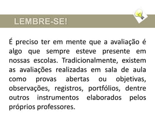 É preciso ter em mente que a avaliação é
algo que sempre esteve presente em
nossas escolas. Tradicionalmente, existem
as avaliações realizadas em sala de aula
como provas abertas ou objetivas,
observações, registros, portfólios, dentre
outros instrumentos elaborados pelos
próprios professores.
 