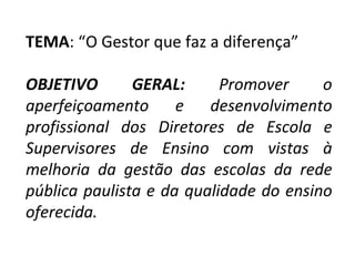 TEMA : “O Gestor que faz a diferença”   OBJETIVO GERAL:   Promover o aperfeiçoamento e desenvolvimento profissional dos Diretores de Escola e Supervisores de Ensino com vistas à melhoria da gestão das escolas da rede pública paulista e da qualidade do ensino oferecida. 