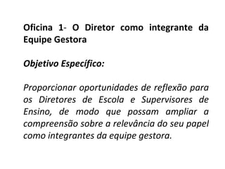 Oficina 1 -  O Diretor como integrante da Equipe Gestora   Objetivo Específico:    Proporcionar oportunidades de reflexão para os Diretores de Escola e Supervisores de Ensino, de modo que possam ampliar a compreensão sobre a relevância do seu papel como integrantes da equipe gestora. 