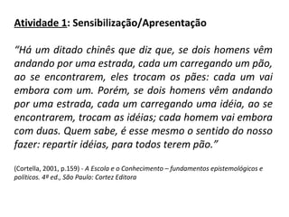 Atividade 1 : Sensibilização/Apresentação   “ Há um ditado chinês que diz que, se dois homens vêm andando por uma estrada, cada um carregando um pão, ao se encontrarem, eles trocam os pães: cada um vai embora com um. Porém, se dois homens vêm andando por uma estrada, cada um carregando uma idéia, ao se encontrarem, trocam as idéias; cada homem vai embora com duas. Quem sabe, é esse mesmo o sentido do nosso fazer: repartir idéias, para todos terem pão.”   (Cortella, 2001, p.159) -  A Escola e o Conhecimento – fundamentos epistemológicos e políticos. 4ª ed., São Paulo: Cortez Editora  